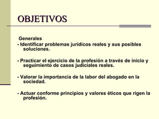 OBJETIVOS
Generales
- Identificar problemas jurídicos reales y sus posibles
soluciones.
- Practicar el ejercicio de la profesión a través de inicio y
seguimiento de casos judiciales reales.
- Valorar la importancia de la labor del abogado en la
sociedad.
- Actuar conforme principios y valores éticos que rigen la
profesión.

 