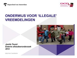 ONDERWIJS VOOR ‘ILLEGALE’
VREEMDELINGEN




Jamila Toumi
Externe afstudeeronderzoek
2012


                             1
 