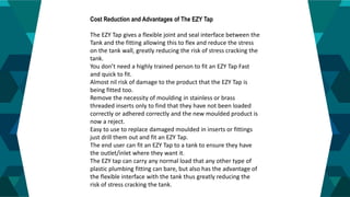 4
Cost Reduction and Advantages of The EZY Tap
The EZY Tap gives a flexible joint and seal interface between the
Tank and the fitting allowing this to flex and reduce the stress
on the tank wall, greatly reducing the risk of stress cracking the
tank.
You don’t need a highly trained person to fit an EZY Tap Fast
and quick to fit.
Almost nil risk of damage to the product that the EZY Tap is
being fitted too.
Remove the necessity of moulding in stainless or brass
threaded inserts only to find that they have not been loaded
correctly or adhered correctly and the new moulded product is
now a reject.
Easy to use to replace damaged moulded in inserts or fittings
just drill them out and fit an EZY Tap.
The end user can fit an EZY Tap to a tank to ensure they have
the outlet/inlet where they want it.
The EZY tap can carry any normal load that any other type of
plastic plumbing fitting can bare, but also has the advantage of
the flexible interface with the tank thus greatly reducing the
risk of stress cracking the tank.
 