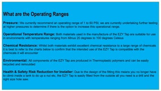 What are the Operating Ranges
Pressure: We currently recommend an operating range of 1 to 60 PSI, we are currently undertaking further testing
at higher pressures to determine if there is the option to increase this operational range.
Operational Temperature Range: Both materials used in the manufacture of the EZY Tap are suitable for use
in environments with temperatures ranging from Minus 20 degrees to 100 degrees Celsius
Chemical Resistance: Whilst both materials exhibit excellent chemical resistance to a large range of chemicals
it is best to refer to the charts below to confirm that the intended use of the EZY Tap is compatible with the
chemicals it will encounter
Environmental: All components of the EZY Tap are produced in Thermoplastic polymers and can be easily
recycled and remoulded
Health & Safety Risk Reduction for Installer: Due to the design of the fitting this means you no longer have
to climb inside a tank to do up a nut etc, the EZY Tap is easily fitted from the outside all you need is a drill and the
right size hole saw.
5
 