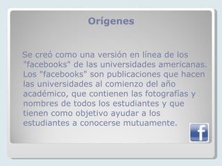 Orígenes  Se creó como una versión en línea de los "facebooks" de las universidades americanas. Los "facebooks" son publicaciones que hacen las universidades al comienzo del año académico, que contienen las fotografías y nombres de todos los estudiantes y que tienen como objetivo ayudar a los estudiantes a conocerse mutuamente.  