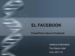 EL FACEBOOK PowerPoint sobre el Facebook Optativa d’informàtica Toni Garcia Vidal Curs: 2011-12 