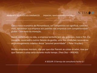 A SEGUIR: O Serviço de consultoria Factta G.I
Com a nova economia de Pernambuco, ser competitivo vai significar, cada vez
mais, aproximar sua empresa aos padrões das empresas com competitividade
global – por meio da inovação.
Impactos, oportunidades e ameaças.AMBIENTE DE NEGÓCIOS DINÂMICOS
Muitas empresas morrem, não por que elas fizeram as coisas erradas, mas por
que fizeram a coisa certa durante muito tempo. (Yvez Doz – INSEAD)
Assim, como tudo na vida, a empresa também tem seu princípio, meio e fim. É a
inovação, associada a outros fatores da gestão, uma das condições necessárias
ao prolongamento máximo dessa “possível perenidade”. ( Peter Drucker)
 