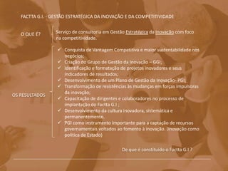 FACTTA G.I. - GESTÃO ESTRATÉGICA DA INOVAÇÃO E DA COMPETITIVIDADE
De que é constituído o Factta G.I ?
Serviço de consultoria em Gestão Estratégica da Inovação com foco
na competitividade.
O QUE É?
OS RESULTADOS
 Conquista de Vantagem Competitiva e maior sustentabilidade nos
negócios;
 Criação do Grupo de Gestão da Inovação – GGI;
 Identificação e formatação de projetos inovadores e seus
indicadores de resultados;
 Desenvolvimento de um Plano de Gestão da Inovação- PGI;.
 Transformação de resistências às mudanças em forças impulsoras
da inovação;
 Capacitação de dirigentes e colaboradores no processo de
implantação do Factta G.I ;
 Desenvolvimento da cultura inovadora, sistemática e
permanentemente.
 PGI como instrumento importante para a captação de recursos
governamentais voltados ao fomento à inovação. (Inovação como
política de Estado)
 