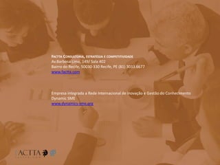 FACTTA CONSULTORIA, ESTRATÉGIA E COMPETITIVIDADE
Av.Barbosa Lima, 149/ Sala 402
Bairro do Recife, 50030-330 Recife, PE (81) 3033.6677
www.factta.com
Empresa integrada a Rede Internacional de inovação e Gestão do Conhecimento
Dynamic SME
www.dynamics-sme.org
 