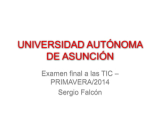 UNIVERSIDAD AUTÓNOMA 
DE ASUNCIÓN 
Examen final a las TIC – 
PRIMAVERA/2014 
Sergio Falcón 
 