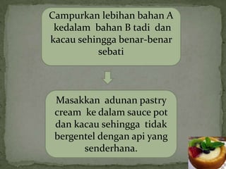 Campurkan lebihan bahan A
 kedalam bahan B tadi dan
kacau sehingga benar-benar
          sebati



 Masakkan adunan pastry
 cream ke dalam sauce pot
 dan kacau sehingga tidak
 bergentel dengan api yang
       senderhana.
 