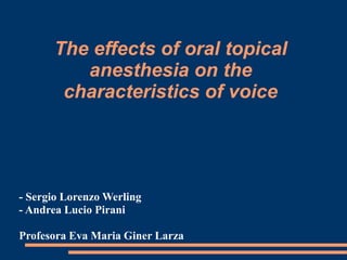 The effects of oral topical
anesthesia on the
characteristics of voice

- Sergio Lorenzo Werling
- Andrea Lucio Pirani

Profesora Eva Maria Giner Larza

 