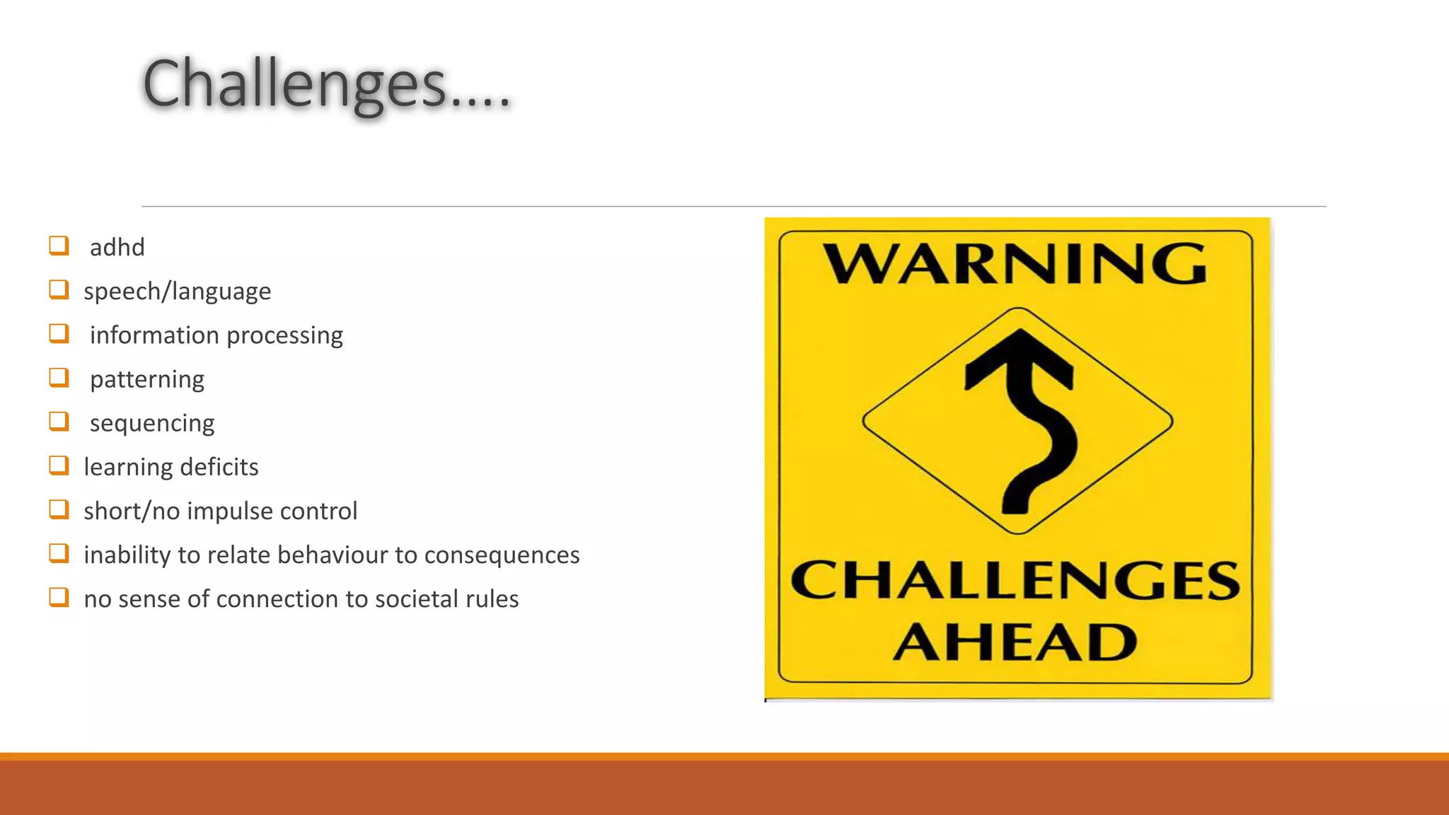 Challenges….
 adhd
 speech/language
 information processing
 patterning
 sequencing
 learning deficits
 short/no impulse control
 inability to relate behaviour to consequences
 no sense of connection to societal rules
 