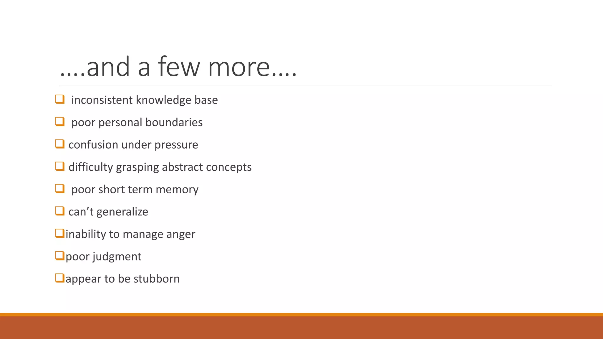 ….and a few more….
 inconsistent knowledge base
 poor personal boundaries
 confusion under pressure
 difficulty grasping abstract concepts
 poor short term memory
 can’t generalize
inability to manage anger
poor judgment
appear to be stubborn
 