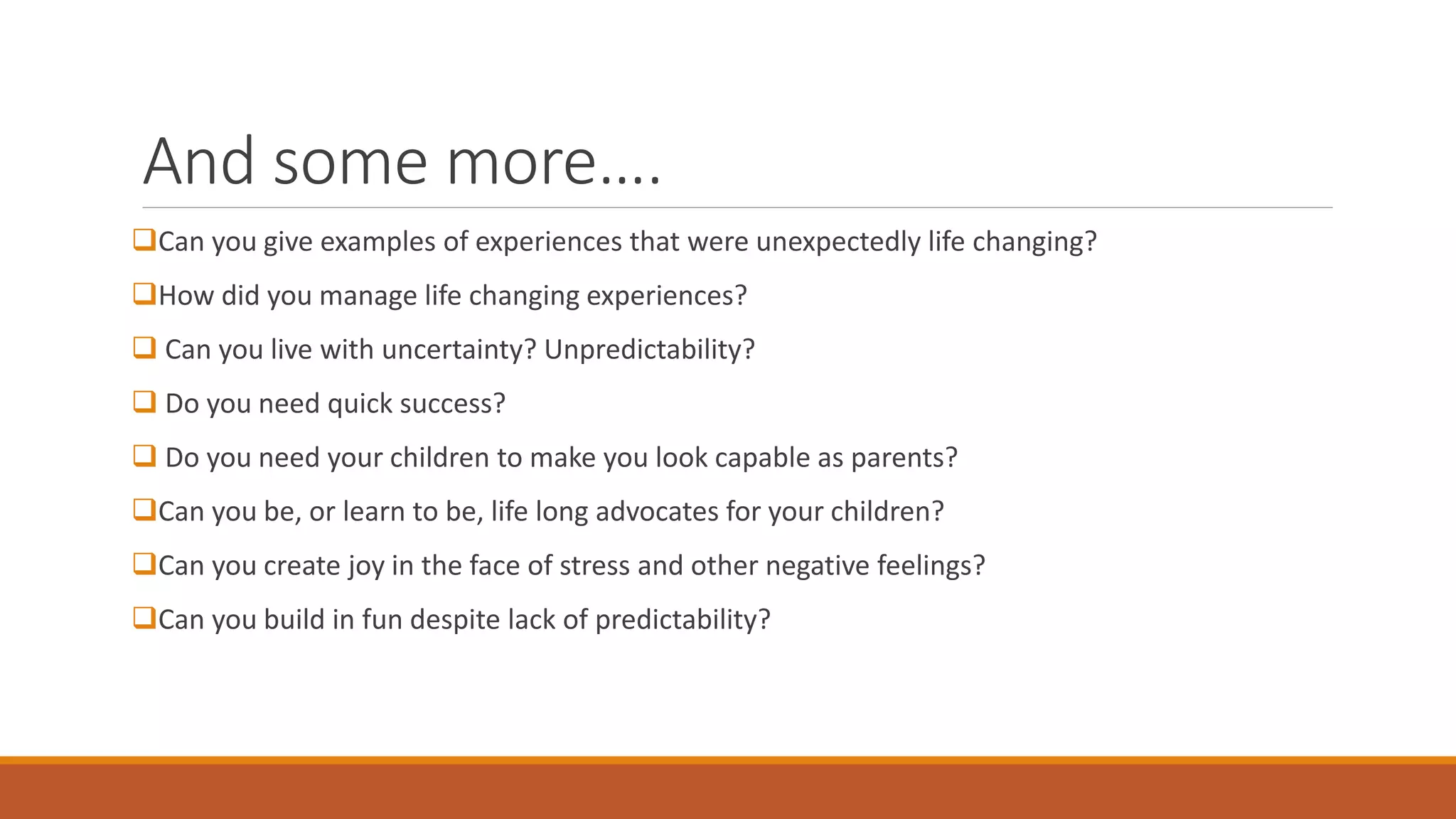 And some more….
Can you give examples of experiences that were unexpectedly life changing?
How did you manage life changing experiences?
 Can you live with uncertainty? Unpredictability?
 Do you need quick success?
 Do you need your children to make you look capable as parents?
Can you be, or learn to be, life long advocates for your children?
Can you create joy in the face of stress and other negative feelings?
Can you build in fun despite lack of predictability?
 