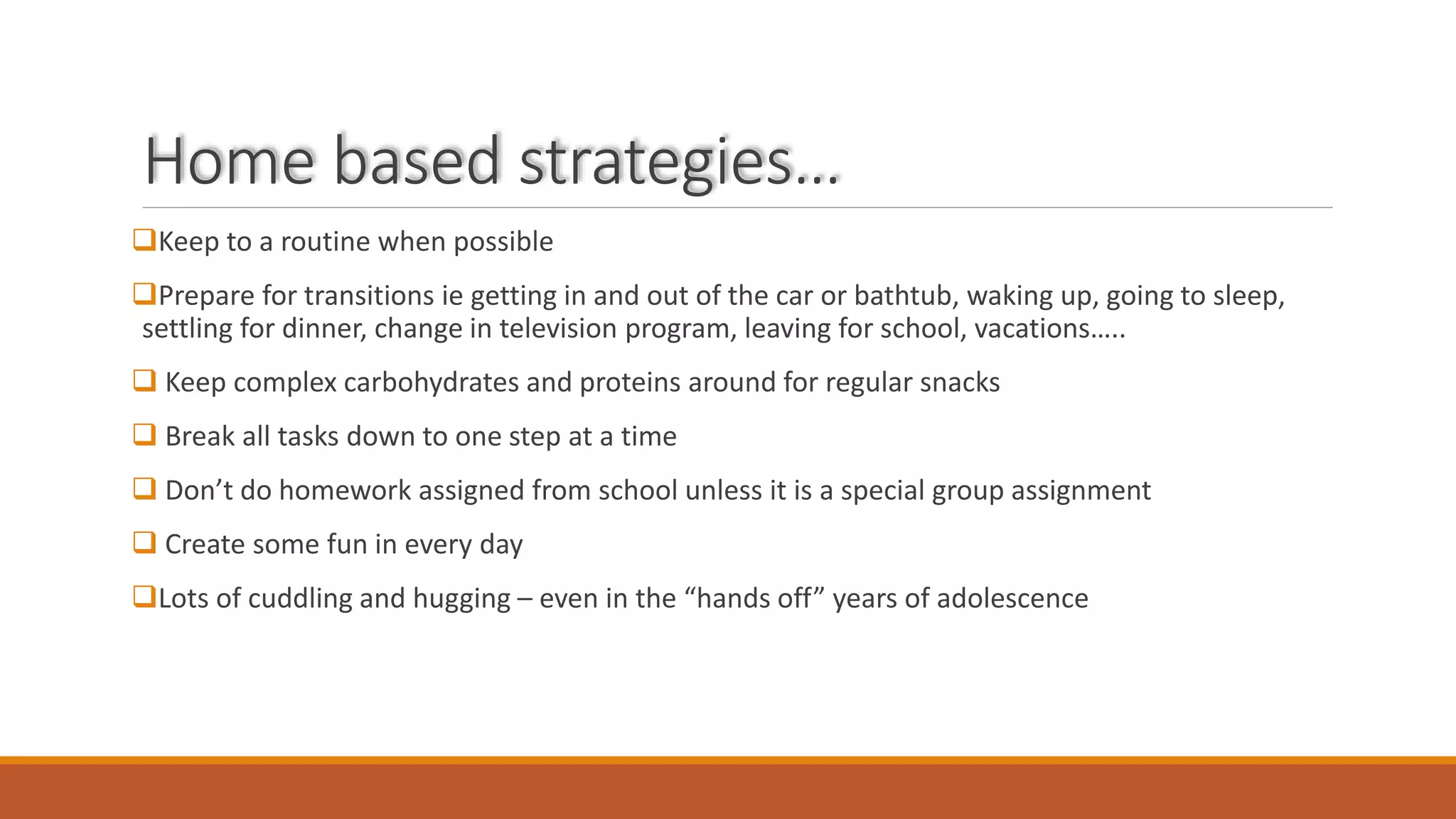 Home based strategies…
Keep to a routine when possible
Prepare for transitions ie getting in and out of the car or bathtub, waking up, going to sleep,
settling for dinner, change in television program, leaving for school, vacations…..
 Keep complex carbohydrates and proteins around for regular snacks
 Break all tasks down to one step at a time
 Don’t do homework assigned from school unless it is a special group assignment
 Create some fun in every day
Lots of cuddling and hugging – even in the “hands off” years of adolescence
 