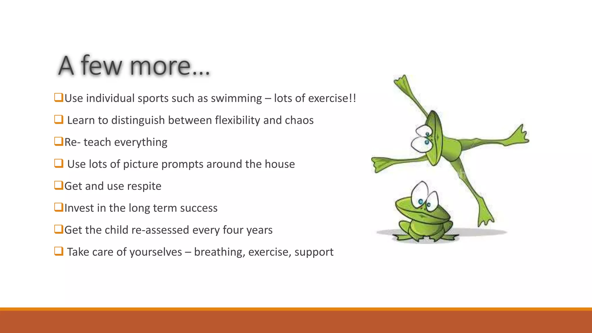 A few more…
Use individual sports such as swimming – lots of exercise!!
 Learn to distinguish between flexibility and chaos
Re- teach everything
 Use lots of picture prompts around the house
Get and use respite
Invest in the long term success
Get the child re-assessed every four years
 Take care of yourselves – breathing, exercise, support
 