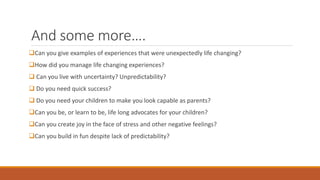And some more….
Can you give examples of experiences that were unexpectedly life changing?
How did you manage life changing experiences?
 Can you live with uncertainty? Unpredictability?
 Do you need quick success?
 Do you need your children to make you look capable as parents?
Can you be, or learn to be, life long advocates for your children?
Can you create joy in the face of stress and other negative feelings?
Can you build in fun despite lack of predictability?
 
