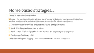 Home based strategies…
Keep to a routine when possible
Prepare for transitions ie getting in and out of the car or bathtub, waking up, going to sleep,
settling for dinner, change in television program, leaving for school, vacations…..
 Keep complex carbohydrates and proteins around for regular snacks
 Break all tasks down to one step at a time
 Don’t do homework assigned from school unless it is a special group assignment
 Create some fun in every day
Lots of cuddling and hugging – even in the “hands off” years of adolescence
 