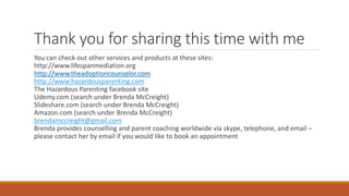 Thank you for sharing this time with me
You can check out other services and products at these sites:
http://www.lifespanmediation.org
http://www.theadoptioncounselor.com
http://www.hazardousparenting.com
The Hazardous Parenting facebook site
Udemy.com (search under Brenda McCreight)
Slideshare.com (search under Brenda McCreight)
Amazon.com (search under Brenda McCreight)
brendamccreight@gmail.com
Brenda provides counselling and parent coaching worldwide via skype, telephone, and email –
please contact her by email if you would like to book an appointment
 