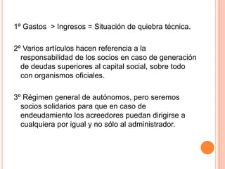1º Gastos  > Ingresos= Situación de quiebra técnica.2º Varios artículos hacen referencia a la responsabilidad de los socios en caso de generación de deudas superiores al capital social, sobre todo con organismos oficiales.3º Régimen general de autónomos, pero seremos socios solidarios para que en caso de endeudamiento los acreedores puedan dirigirse a cualquiera por igual y no sólo al administrador.