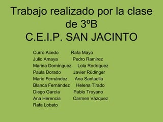 Trabajo realizado por la clase
de 3ºB
C.E.I.P. SAN JACINTO
Curro Acedo Rafa Mayo
Julio Amaya Pedro Ramirez
Marina Domínguez Lola Rodríguez
Paula Dorado Javier Rüdinger
Mario Fernández Ana Santaella
Blanca Fernández Helena Tirado
Diego García Pablo Troyano
Ana Herencia Carmen Vázquez
Rafa Lobato
 