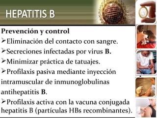 Prevención y control
Eliminación del contacto con sangre.
Secreciones infectadas por virus B.
Minimizar práctica de tatuajes.
Profilaxis pasiva mediante inyección
intramuscular de inmunoglobulinas
antihepatitis B.
Profilaxis activa con la vacuna conjugada
hepatitis B (partículas HBs recombinantes).
 