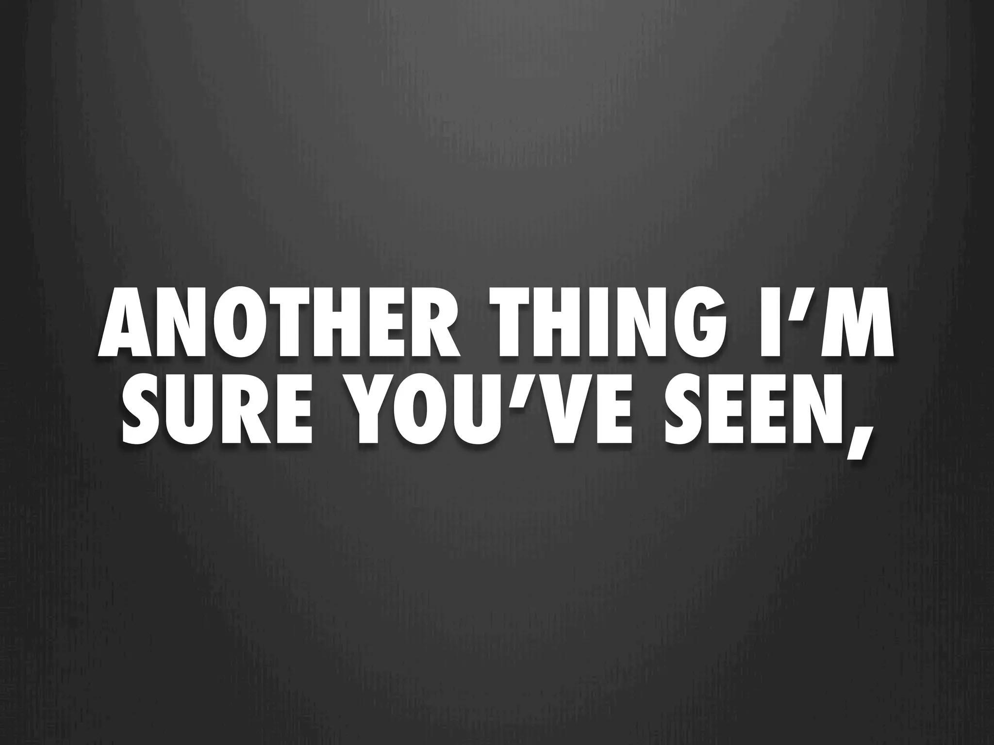 ANOTHER THING I’M
SURE YOU’VE SEEN,
 