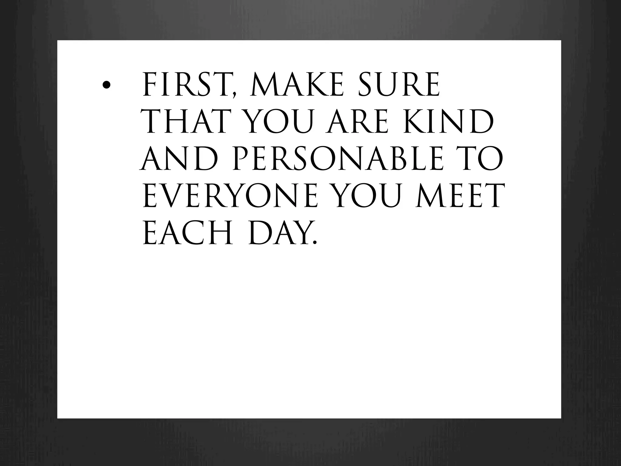 •  FIRST, MAKE SURE
   THAT YOU ARE KIND
   AND PERSONABLE TO
   EVERYONE YOU MEET
   EACH DAY.
 
