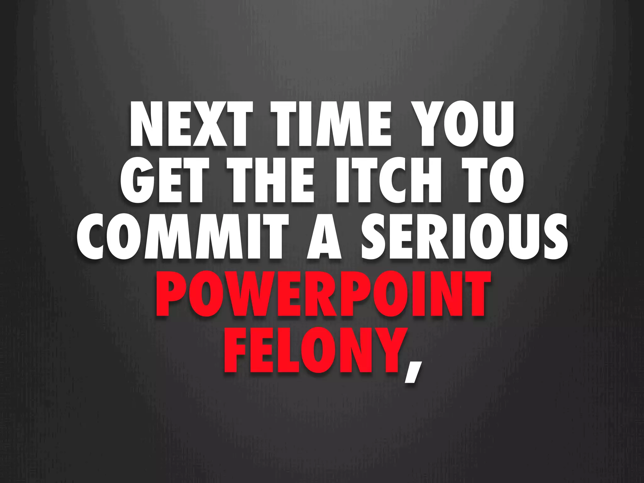 NEXT TIME YOU
 GET THE ITCH TO
COMMIT A SERIOUS
   POWERPOINT
     FELONY,
 