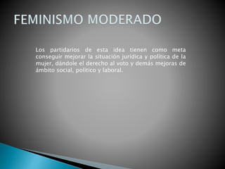 Los partidarios de esta idea tienen como meta
conseguir mejorar la situación jurídica y política de la
mujer, dándole el derecho al voto y demás mejoras de
ámbito social, político y laboral.
 
