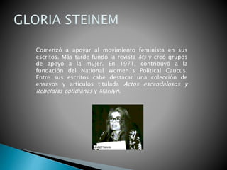 Comenzó a apoyar al movimiento feminista en sus
escritos. Más tarde fundó la revista Ms y creó grupos
de apoyo a la mujer. En 1971, contribuyó a la
fundación del National Women´s Political Caucus.
Entre sus escritos cabe destacar una colección de
ensayos y artículos titulada Actos escandalosos y
Rebeldías cotidianas y Marilyn.
 