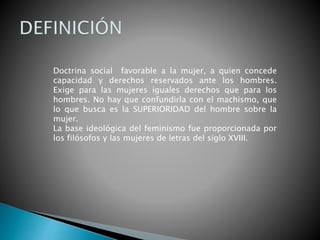 Doctrina social favorable a la mujer, a quien concede
capacidad y derechos reservados ante los hombres.
Exige para las mujeres iguales derechos que para los
hombres. No hay que confundirla con el machismo, que
lo que busca es la SUPERIORIDAD del hombre sobre la
mujer.
La base ideológica del feminismo fue proporcionada por
los filósofos y las mujeres de letras del siglo XVIII.
 