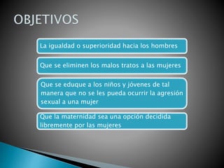 La igualdad o superioridad hacia los hombres
Que se eliminen los malos tratos a las mujeres
Que se eduque a los niños y jóvenes de tal
manera que no se les pueda ocurrir la agresión
sexual a una mujer
Que la maternidad sea una opción decidida
libremente por las mujeres
 