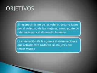 El reconocimiento de los valores desarrollados
por el colectivo de las mujeres, como punto de
referencia para el desarrollo humano
La eliminación de las graves discriminaciones
que actualmente padecen las mujeres del
tercer mundo
 