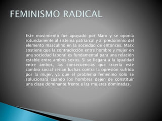Este movimiento fue apoyado por Marx y se oponía
rotundamente al sistema patriarcal y al predominio del
elemento masculino en la sociedad de entonces. Marx
sostiene que la contradicción entre hombre y mujer en
una sociedad laboral es fundamental para una relación
estable entre ambos sexos. Si se llegara a la igualdad
entre ambos, las consecuencias que traería este
cambio social serían luchas contra la opresión sufrida
por la mujer, ya que el problema femenino solo se
solucionará cuando los hombres dejen de constituir
una clase dominante frente a las mujeres dominadas.
 