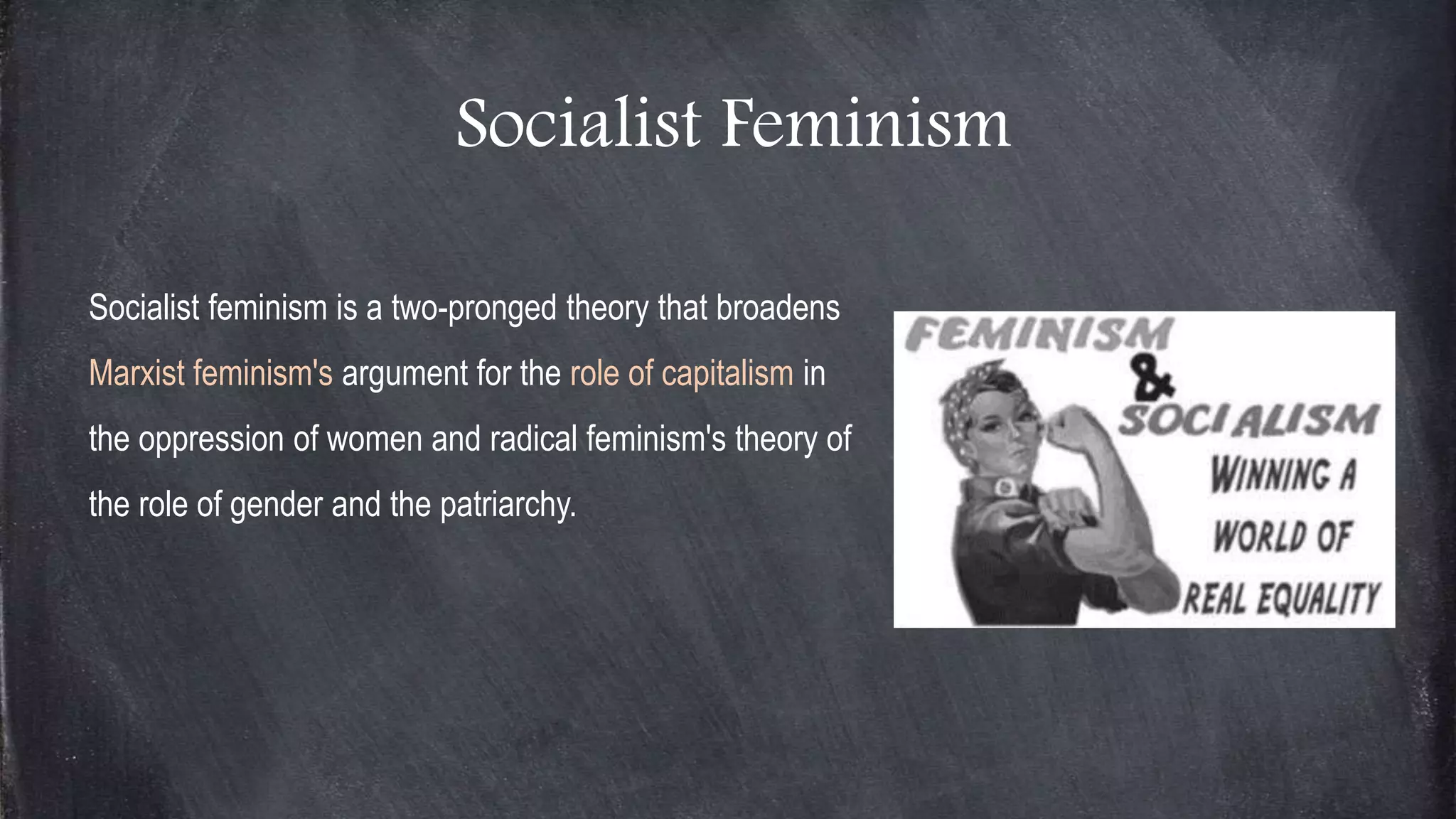 Socialist Feminism
Socialist feminism is a two-pronged theory that broadens
Marxist feminism's argument for the role of capitalism in
the oppression of women and radical feminism's theory of
the role of gender and the patriarchy.
 