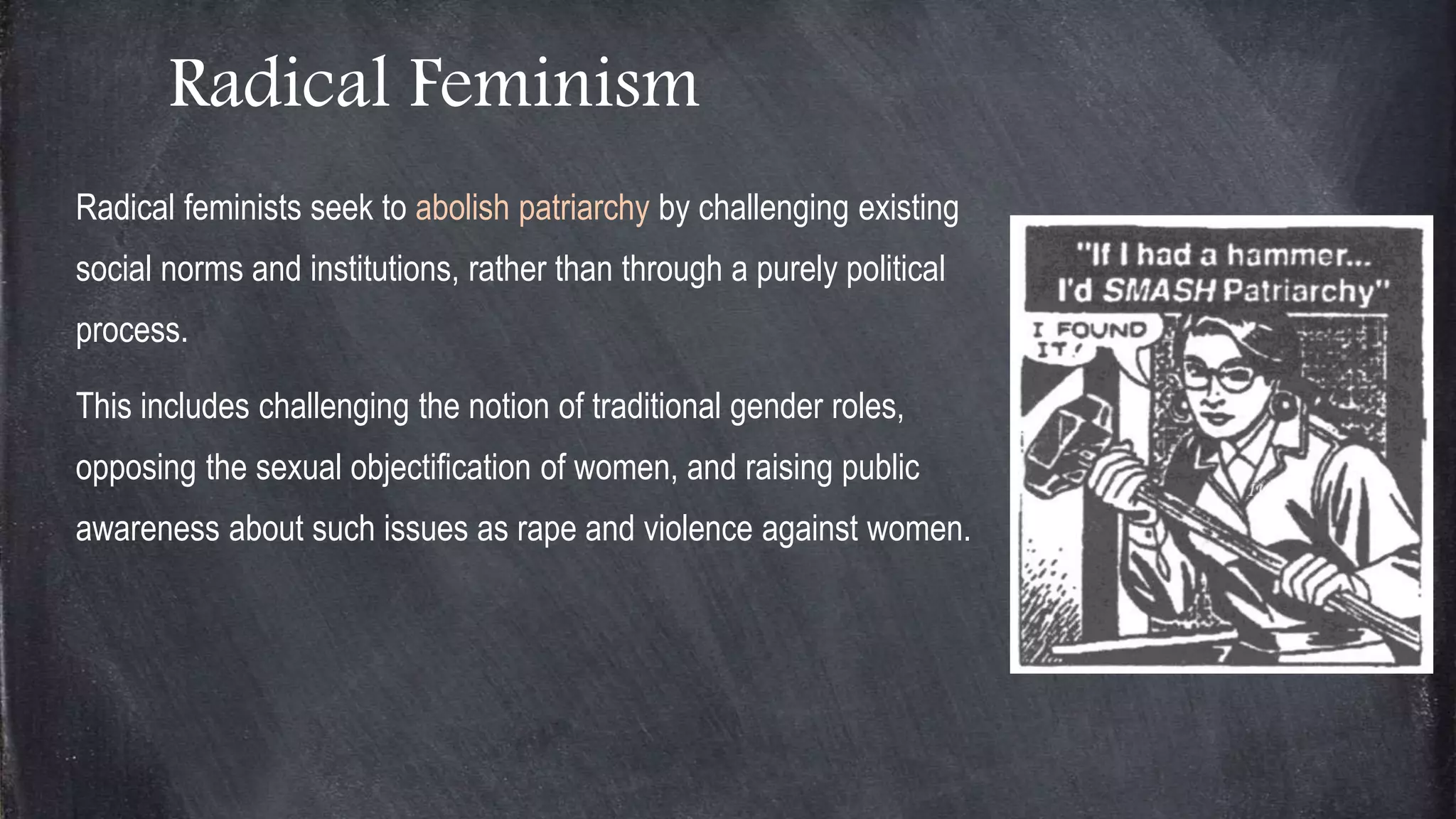 Radical Feminism
Radical feminists seek to abolish patriarchy by challenging existing
social norms and institutions, rather than through a purely political
process.
This includes challenging the notion of traditional gender roles,
opposing the sexual objectification of women, and raising public
awareness about such issues as rape and violence against women.
 