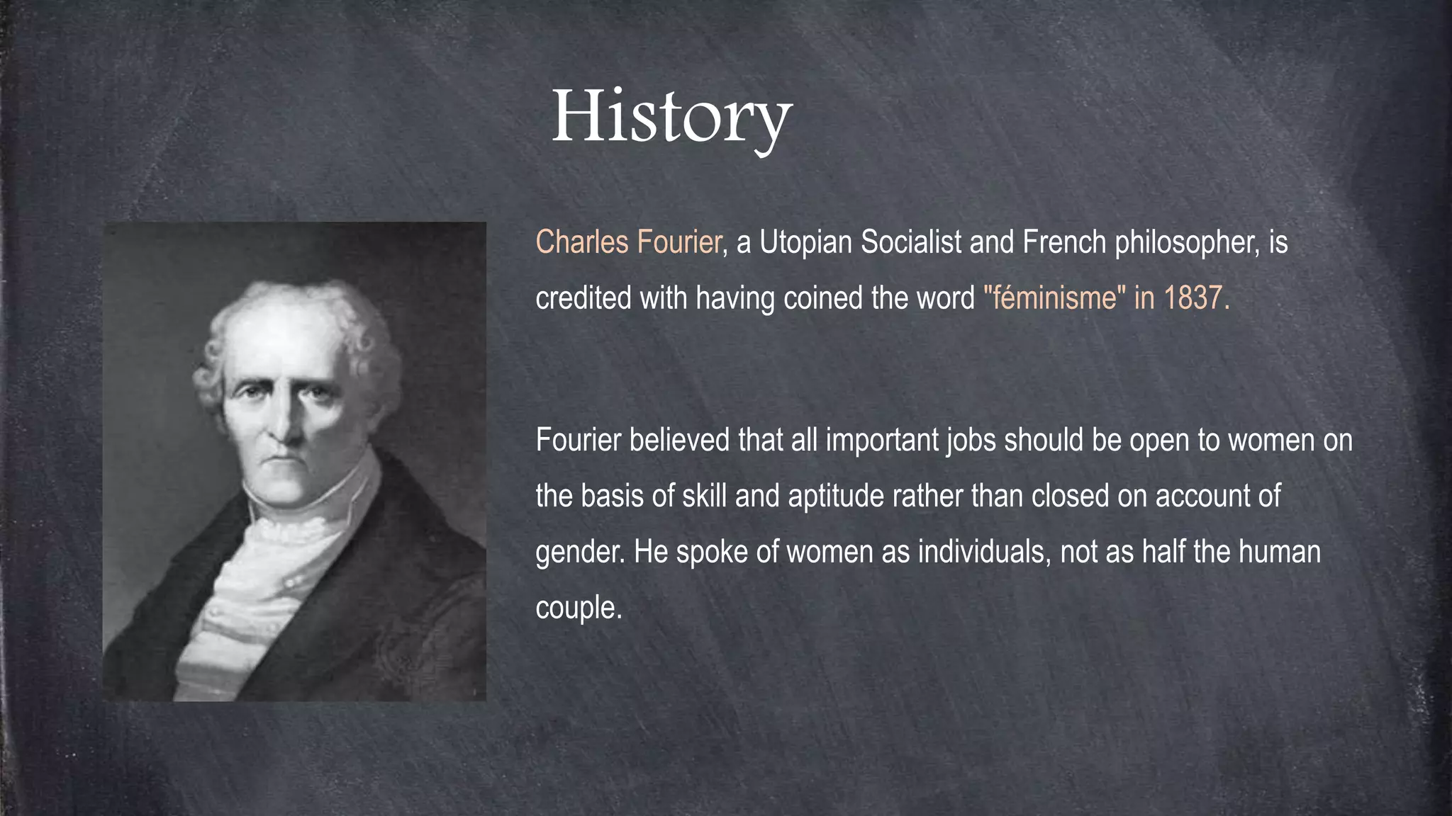 History
Charles Fourier, a Utopian Socialist and French philosopher, is
credited with having coined the word "féminisme" in 1837.
Fourier believed that all important jobs should be open to women on
the basis of skill and aptitude rather than closed on account of
gender. He spoke of women as individuals, not as half the human
couple.
 