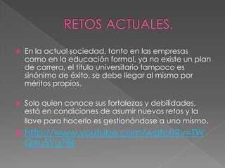    En la actual sociedad, tanto en las empresas
    como en la educación formal, ya no existe un plan
    de carrera, el título universitario tampoco es
    sinónimo de éxito, se debe llegar al mismo por
    méritos propios.

   Solo quien conoce sus fortalezas y debilidades,
    está en condiciones de asumir nuevos retos y la
    llave para hacerlo es gestionándose a uno mismo.
   http://www.youtube.com/watch?v=TW
    Q4u5Yg78k
 
