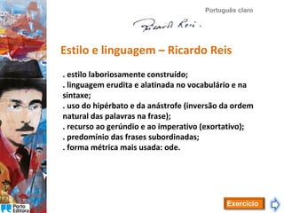 Português claro

Estilo e linguagem – Ricardo Reis
. estilo laboriosamente construído;
. linguagem erudita e alatinada no vocabulário e na
sintaxe;
. uso do hipérbato e da anástrofe (inversão da ordem
natural das palavras na frase);
. recurso ao gerúndio e ao imperativo (exortativo);
. predomínio das frases subordinadas;
. forma métrica mais usada: ode.

Exercício

 