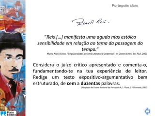 Português claro

“Reis […] manifesta uma aguda mas estóica
sensibilidade em relação ao tema da passagem do
tempo.”

Maria Alzira Seixo, “Singularidades de uma Literatura Ocidental”, in Outros Erros, Ed. ASA, 2001

Considera o juízo crítico apresentado e comenta-o,
fundamentando-te na tua experiência de leitor.
Redige um texto expositivo-argumentativo bem
estruturado, de cem a duzentas palavras.

(Adaptado do Exame Nacional de Português A, 1.ª Fase, 2.ª Chamada, 2002)

 