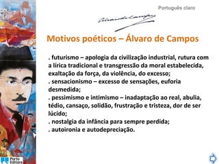 Português claro

Motivos poéticos – Álvaro de Campos
. futurismo – apologia da civilização industrial, rutura com
a lírica tradicional e transgressão da moral estabelecida,
exaltação da força, da violência, do excesso;
. sensacionismo – excesso de sensações, euforia
desmedida;
. pessimismo e intimismo – inadaptação ao real, abulia,
tédio, cansaço, solidão, frustração e tristeza, dor de ser
lúcido;
. nostalgia da infância para sempre perdida;
. autoironia e autodepreciação.

 