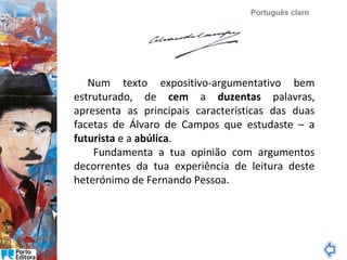 Português claro

Num texto expositivo-argumentativo bem
estruturado, de cem a duzentas palavras,
apresenta as principais características das duas
facetas de Álvaro de Campos que estudaste – a
futurista e a abúlica.
Fundamenta a tua opinião com argumentos
decorrentes da tua experiência de leitura deste
heterónimo de Fernando Pessoa.

 