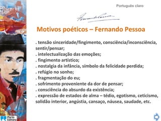 Português claro

Motivos poéticos – Fernando Pessoa
. tensão sinceridade/fingimento, consciência/inconsciência,
sentir/pensar;
. intelectualização das emoções;
. fingimento artístico;
. nostalgia da infância, símbolo da felicidade perdida;
. refúgio no sonho;
. fragmentação do eu;
. sofrimento proveniente da dor de pensar;
. consciência do absurdo da existência;
. expressão de estados de alma – tédio, egotismo, ceticismo,
solidão interior, angústia, cansaço, náusea, saudade, etc.

 