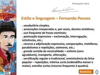 Português claro

Estilo e linguagem – Fernando Pessoa
. vocabulário simples;
. associações inesperadas e, por vezes, desvios sintáticos;
. uso frequente de frases nominais;
. pontuação expressiva – exclamação, interrogação,
reticências, etc.;
. recurso a adjetivação expressiva, comparações, metáforas,
paralelismos e repetições, oxímoros, etc.;
. grande sentido de musicalidade – eufonia (sons
agradáveis), transporte, aliteração;
. versificação regular e tradicional, reminiscência da lírica
popular – repetições, métrica curta (redondilha menor e
maior), estrofes curtas (recurso frequente à quadra).
Exercício

 