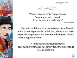 Português claro

“O que em mim sente ‘stá pensando.
Derrama no meu coração
A tua incerta voz ondeando!”

Fernando Pessoa

Partindo da leitura do extrato transcrito e fazendo
apelo à tua experiência de leitura, elabora um texto
expositivo-argumentativo de cem a duzentas palavras
sobre o seguinte tema:
A tensão sinceridade/fingimento,
consciência/inconsciência, sentir/pensar em Fernando
Pessoa ortónimo.

 