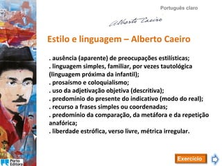 Português claro

Estilo e linguagem – Alberto Caeiro
. ausência (aparente) de preocupações estilísticas;
. linguagem simples, familiar, por vezes tautológica
(linguagem próxima da infantil);
. prosaísmo e coloquialismo;
. uso da adjetivação objetiva (descritiva);
. predomínio do presente do indicativo (modo do real);
. recurso a frases simples ou coordenadas;
. predomínio da comparação, da metáfora e da repetição
anafórica;
. liberdade estrófica, verso livre, métrica irregular.

Exercício

 
