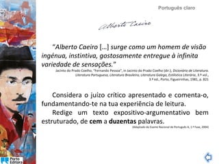Português claro

“Alberto Caeiro […] surge como um homem de visão
ingénua, instintiva, gostosamente entregue à infinita
variedade de sensações.”

Jacinto do Prado Coelho, “Fernando Pessoa”, in Jacinto do Prado Coelho (dir.), Dicionário de Literatura.
Literatura Portuguesa, Literatura Brasileira, Literatura Galega, Estilística Literária, 3.º vol.,
3.ª ed., Porto, Figueirinhas, 1981, p. 821

Considera o juízo crítico apresentado e comenta-o,
fundamentando-te na tua experiência de leitura.
Redige um texto expositivo-argumentativo bem
estruturado, de cem a duzentas palavras.

(Adaptado do Exame Nacional de Português A, 1.ª Fase, 2004)

 