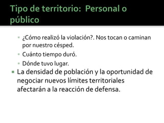  ¿Cómo realizó la violación?. Nos tocan o caminan
por nuestro césped.
 Cuánto tiempo duró.
 Dónde tuvo lugar.
 La densidad de población y la oportunidad de
negociar nuevos límites territoriales
afectarán a la reacción de defensa.
 