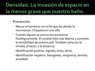  Prevención.
▪ Marcar el territorio con el fin que los demás lo
reconozcan.Chaqueta en una silla.
▪ Cuando alguien se acerca nos excitamos
fisiológicamente. El corazón late más deprisa y aumenta
la sensibilidad de nuestra piel.También varía con la
mirada, el tacto, y la distancia.
▪ Identificación positiva. Agrado, amor, alivio.
▪ Identificación negativa. Desagrado, vergüenza, tensión,
ansiedad.
 