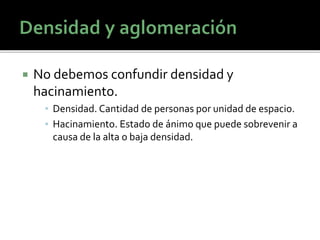  No debemos confundir densidad y
hacinamiento.
▪ Densidad. Cantidad de personas por unidad de espacio.
▪ Hacinamiento. Estado de ánimo que puede sobrevenir a
causa de la alta o baja densidad.
 