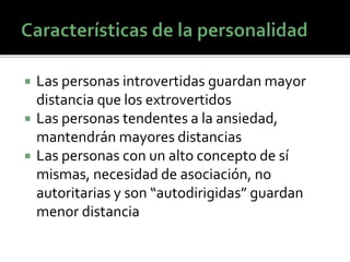  Las personas introvertidas guardan mayor
distancia que los extrovertidos
 Las personas tendentes a la ansiedad,
mantendrán mayores distancias
 Las personas con un alto concepto de sí
mismas, necesidad de asociación, no
autoritarias y son “autodirigidas” guardan
menor distancia
 