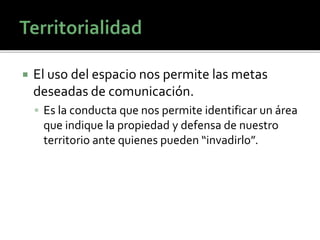  El uso del espacio nos permite las metas
deseadas de comunicación.
 Es la conducta que nos permite identificar un área
que indique la propiedad y defensa de nuestro
territorio ante quienes pueden “invadirlo”.
 
